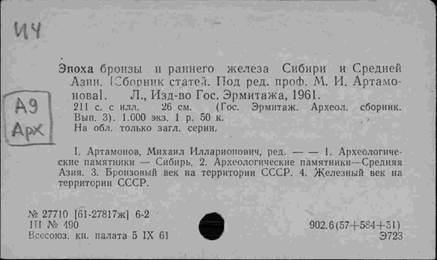 ﻿ич
А9
АрХ
Эпоха бронзы и раннего железа Сибири и Средней Азии. [Сборник статей. Под ред. проф. М. И. Артамонова]. Л., Изд-во Гос. Эрмитажа, 1961.
211 с. с илл. 26 см. (Гос. Эрмитаж. Археол. сборник. Вып. 3). 1.000 экз. 1 р. 50 к.
На обл. только загл. серии.
I. Артамонов, Михаил Илларионович, ред.--1. Археологиче-
ские памятники — Сибирь. 2. Археологические памятники—Средняя Азия. 3. Бронзовый век на территории СССР. 4. Железный век на территории СССР.
№ 27710 [61-27817ж] 6-2
ІП № 490
Всесоюз. кн. палата 5 IX 61
902.6(57+584+51)
Э723